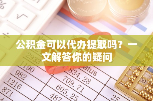 措美公积金可以代办提取吗？一文解答你的疑问