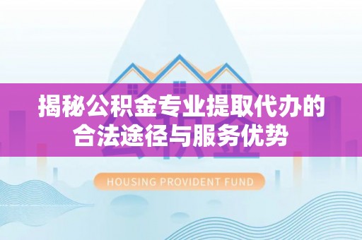 措美揭秘公积金专业提取代办的合法途径与服务优势