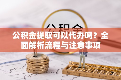 措美公积金提取可以代办吗？全面解析流程与注意事项