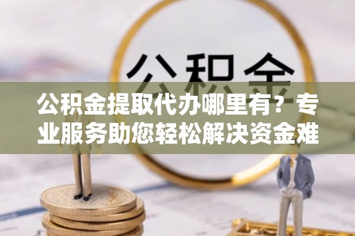 措美公积金提取代办哪里有？专业服务助您轻松解决资金难题