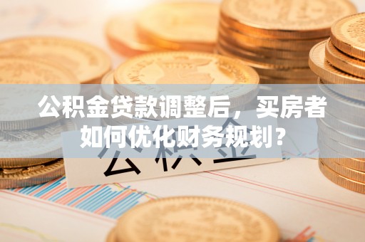 措美公积金贷款调整后，买房者如何优化财务规划？